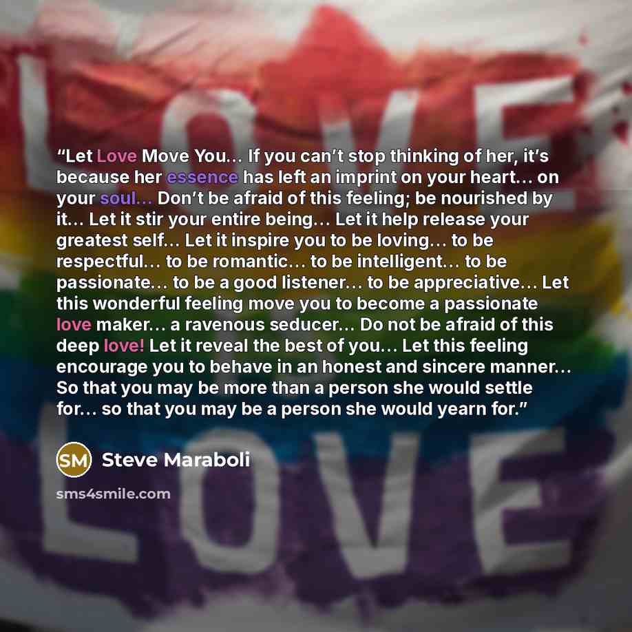 “Let Love Move You... If you can’t stop thinking of her, it’s because her essence has left an imprint on your heart… on your soul... Don’t be afraid of this feeling; be nourished by it... Let it stir your entire being… Let it help release your greatest self... Let it inspire you to be loving… to be…” quote by Steve Maraboli