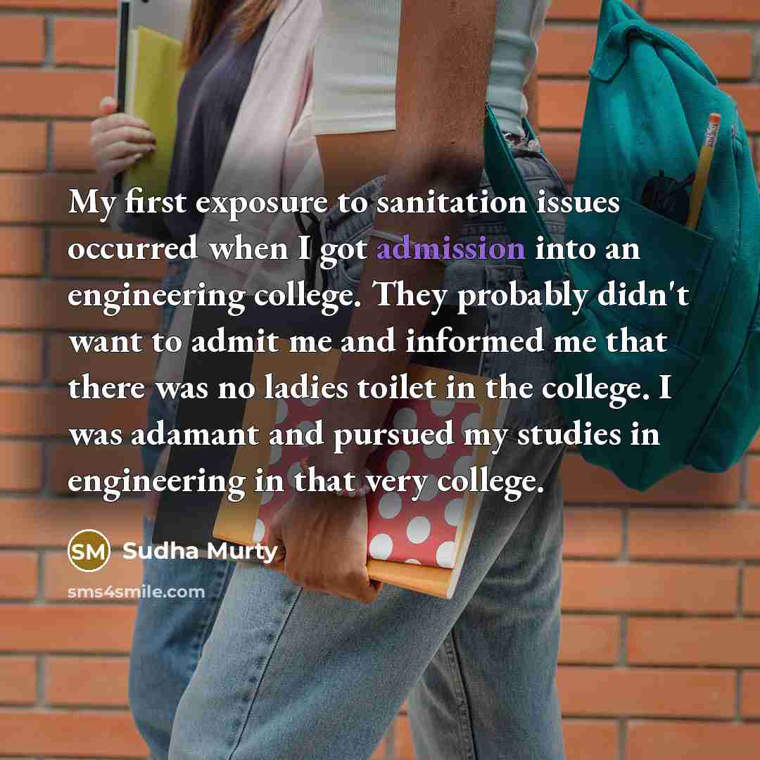 “My first exposure to sanitation issues occurred when I got admission into an engineering college. They probably didn't want to admit me and informed me that there was no ladies toilet in the college. I was adamant and pursued my studies in engineering in that very college.” quote by Sudha Murty