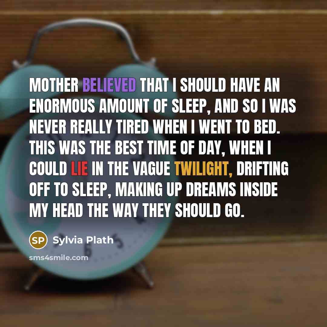 “Mother believed that I should have an enormous amount of sleep, and so I was never really tired when I went to bed. This was the best time of day, when I could lie in the vague twilight, drifting off to sleep, making up dreams inside my head the way they should go.” quote by Sylvia Plath