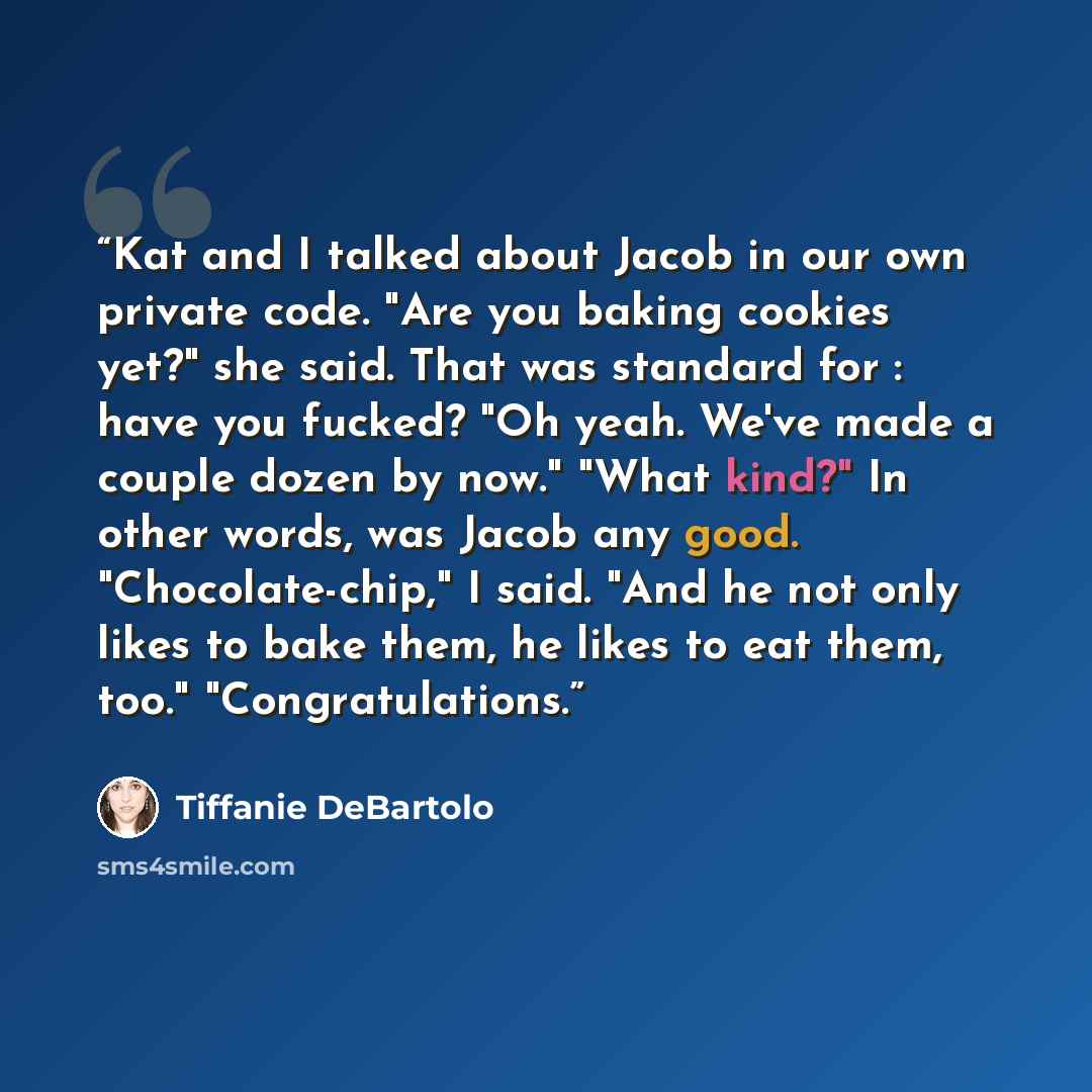 “Kat and I talked about Jacob in our own private code. "Are you baking cookies yet?" she said. That was standard for : have you fucked? "Oh yeah. We've made a couple dozen by now." "What kind?" In other words, was Jacob any good. "Chocolate-chip," I said. "And he not only likes to bake them, he…” quote by Tiffanie DeBartolo