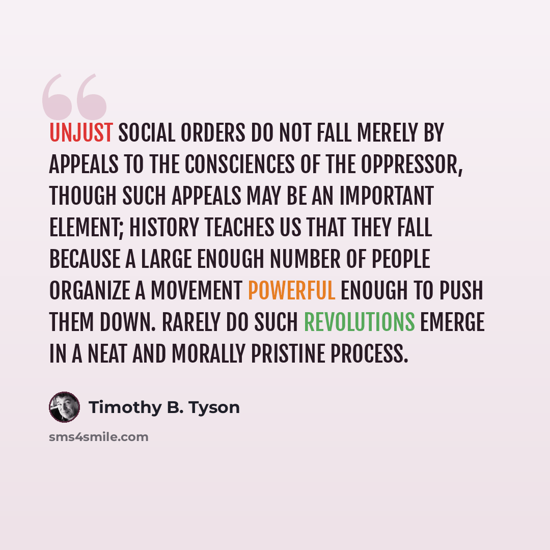 “Unjust social orders do not fall merely by appeals to the consciences of the oppressor, though such appeals may be an important element; history teaches us that they fall because a large enough number of people organize a movement powerful enough to push them down. Rarely do such revolutions…” quote by Timothy B. Tyson