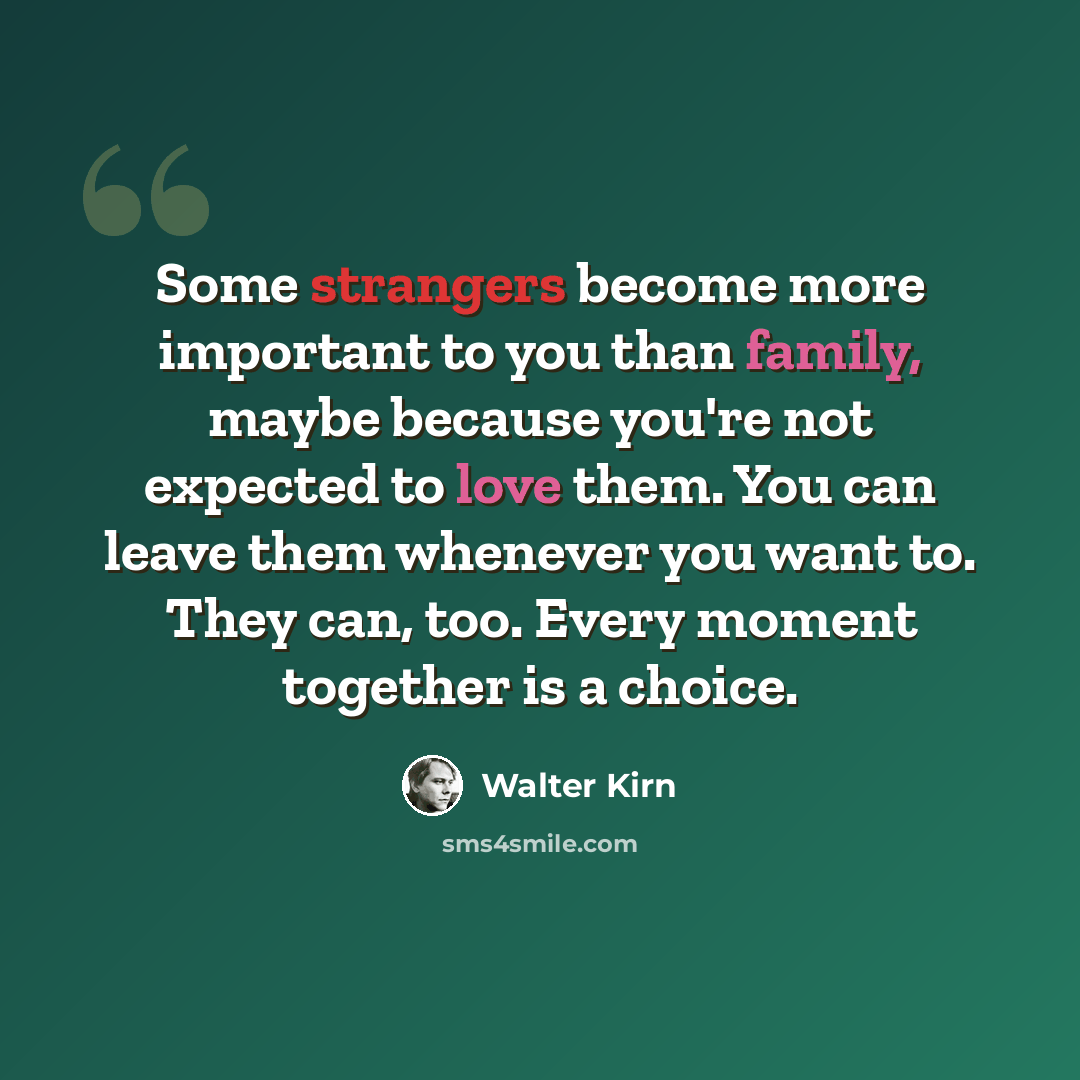“Some strangers become more important to you than family, maybe because you're not expected to love them. You can leave them whenever you want to. They can, too. Every moment together is a choice.” quote by Walter Kirn