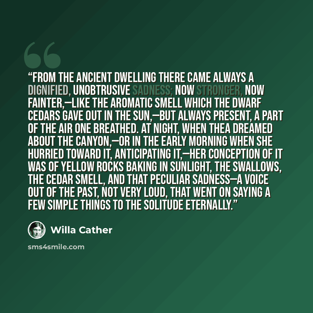 “From the ancient dwelling there came always a dignified, unobtrusive sadness; now stronger, now fainter,—like the aromatic smell which the dwarf cedars gave out in the sun,—but always present, a part of the air one breathed. At night, when Thea dreamed about the canyon,—or in the early morning…” quote by Willa Cather