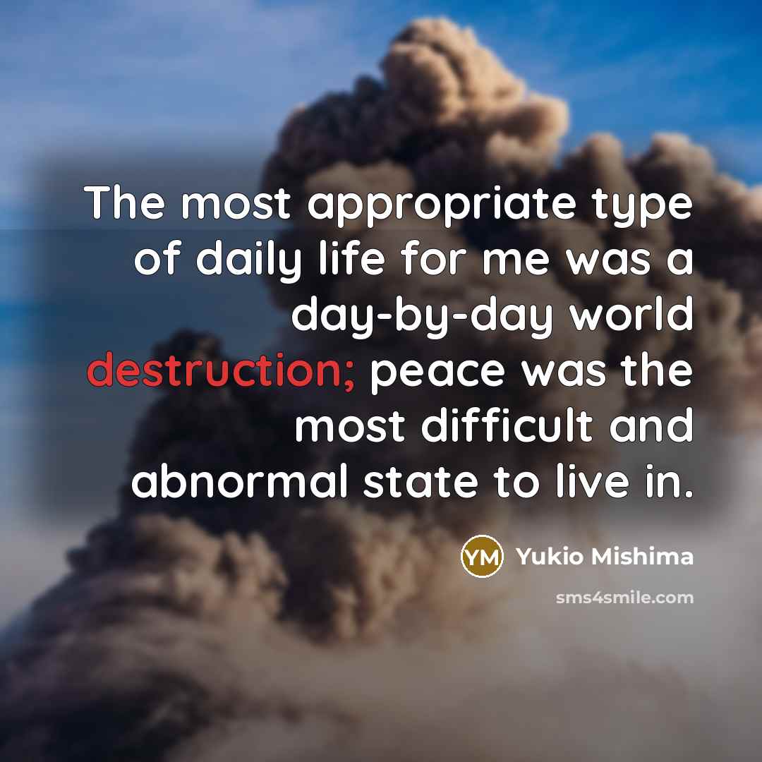 “The most appropriate type of daily life for me was a day-by-day world destruction; peace was the most difficult and abnormal state to live in.” quote by Yukio Mishima