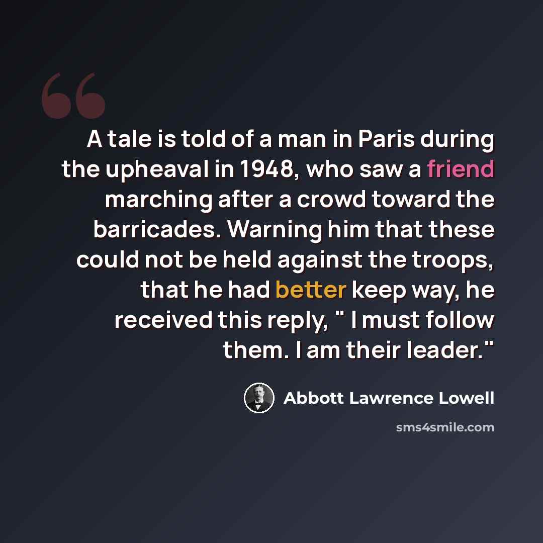 “A tale is told of a man in Paris during the upheaval in 1948, who saw a friend marching after a crowd toward the barricades. Warning him that these could not be held against the troops, that he had better keep way, he received this reply, " I must follow them. I am their leader."” quote by Abbott Lawrence Lowell