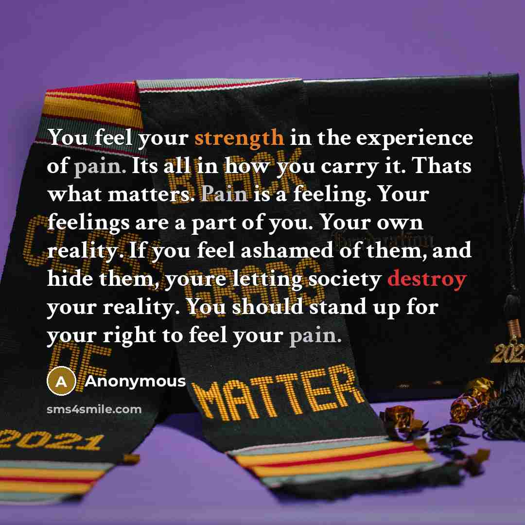 “You feel your strength in the experience of pain. Its all in how you carry it. Thats what matters. Pain is a feeling. Your feelings are a part of you. Your own reality. If you feel ashamed of them, and hide them, youre letting society destroy your reality. You should stand up for your right to…” quote by Anonymous