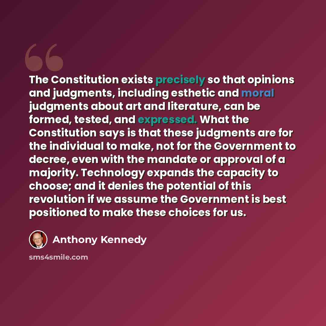 “The Constitution exists precisely so that opinions and judgments, including esthetic and moral judgments about art and literature, can be formed, tested, and expressed. What the Constitution says is that these judgments are for the individual to make, not for the Government to decree, even with…” quote by Anthony Kennedy