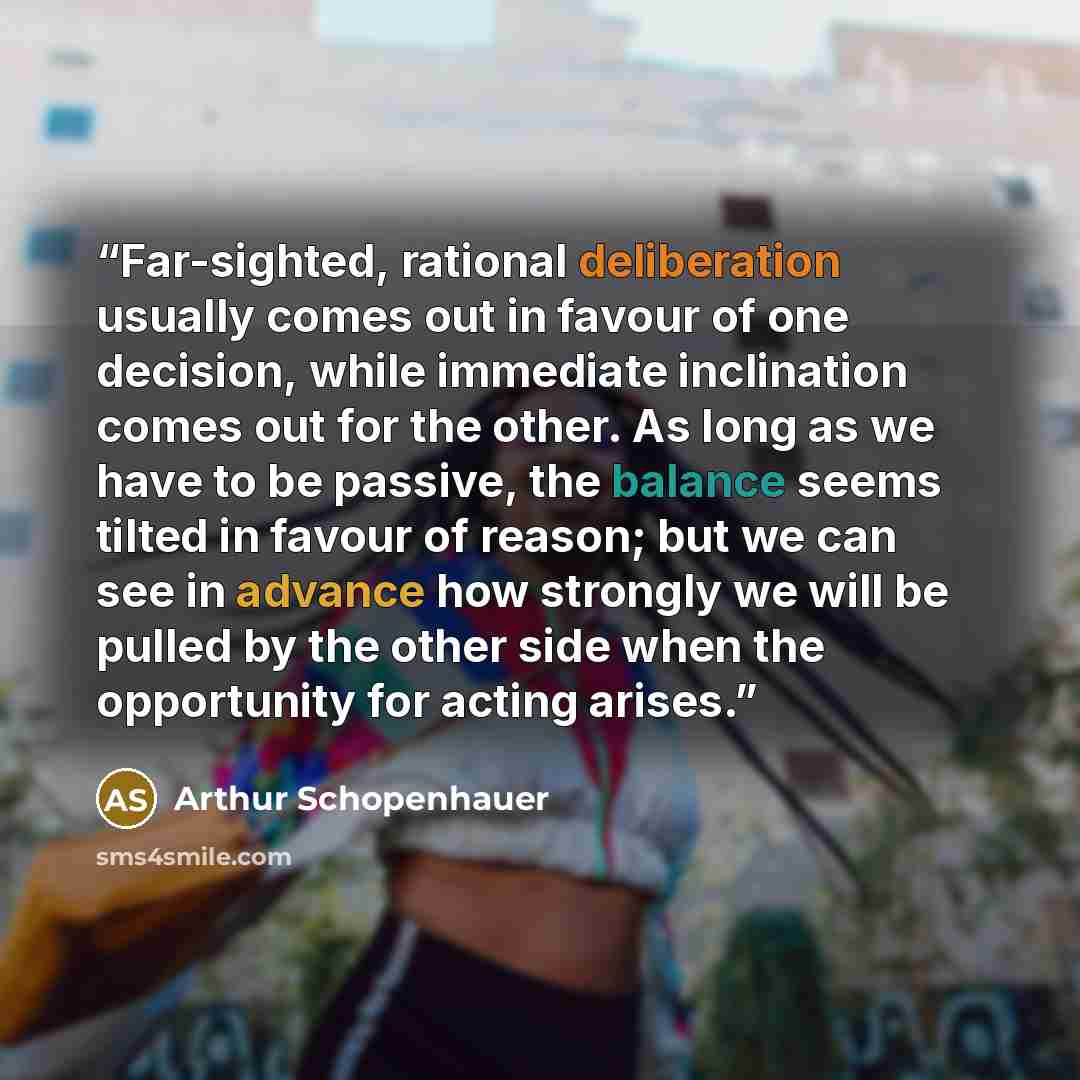 “Far-sighted, rational deliberation usually comes out in favour of one decision, while immediate inclination comes out for the other. As long as we have to be passive, the balance seems tilted in favour of reason; but we can see in advance how strongly we will be pulled by the other side when the…” quote by Arthur Schopenhauer