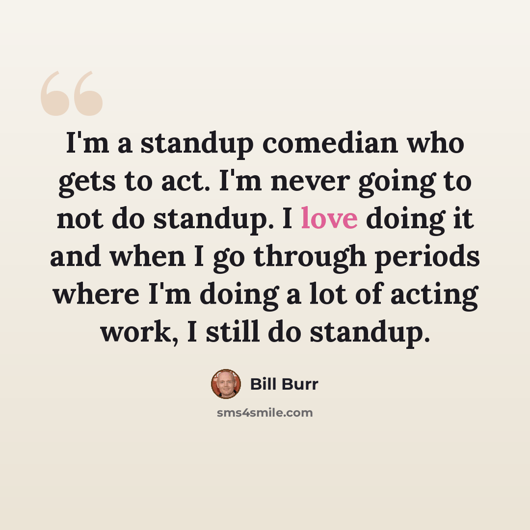 “I'm a standup comedian who gets to act. I'm never going to not do standup. I love doing it and when I go through periods where I'm doing a lot of acting work, I still do standup.” quote by Bill Burr