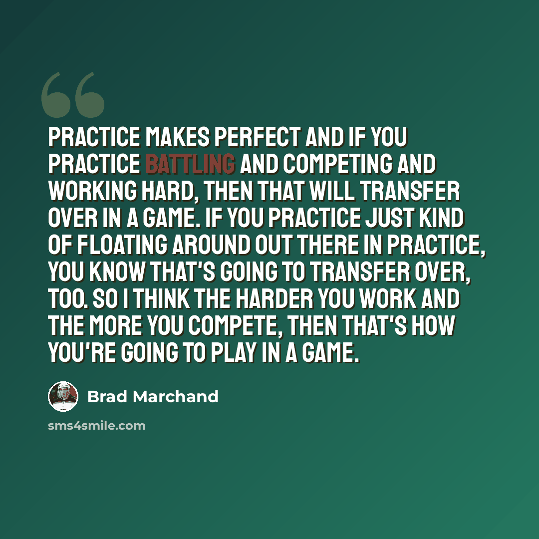 “Practice makes perfect and if you practice battling and competing and working hard, then that will transfer over in a game. If you practice just kind of floating around out there in practice, you know that's going to transfer over, too. So I think the harder you work and the more you compete, then…” quote by Brad Marchand