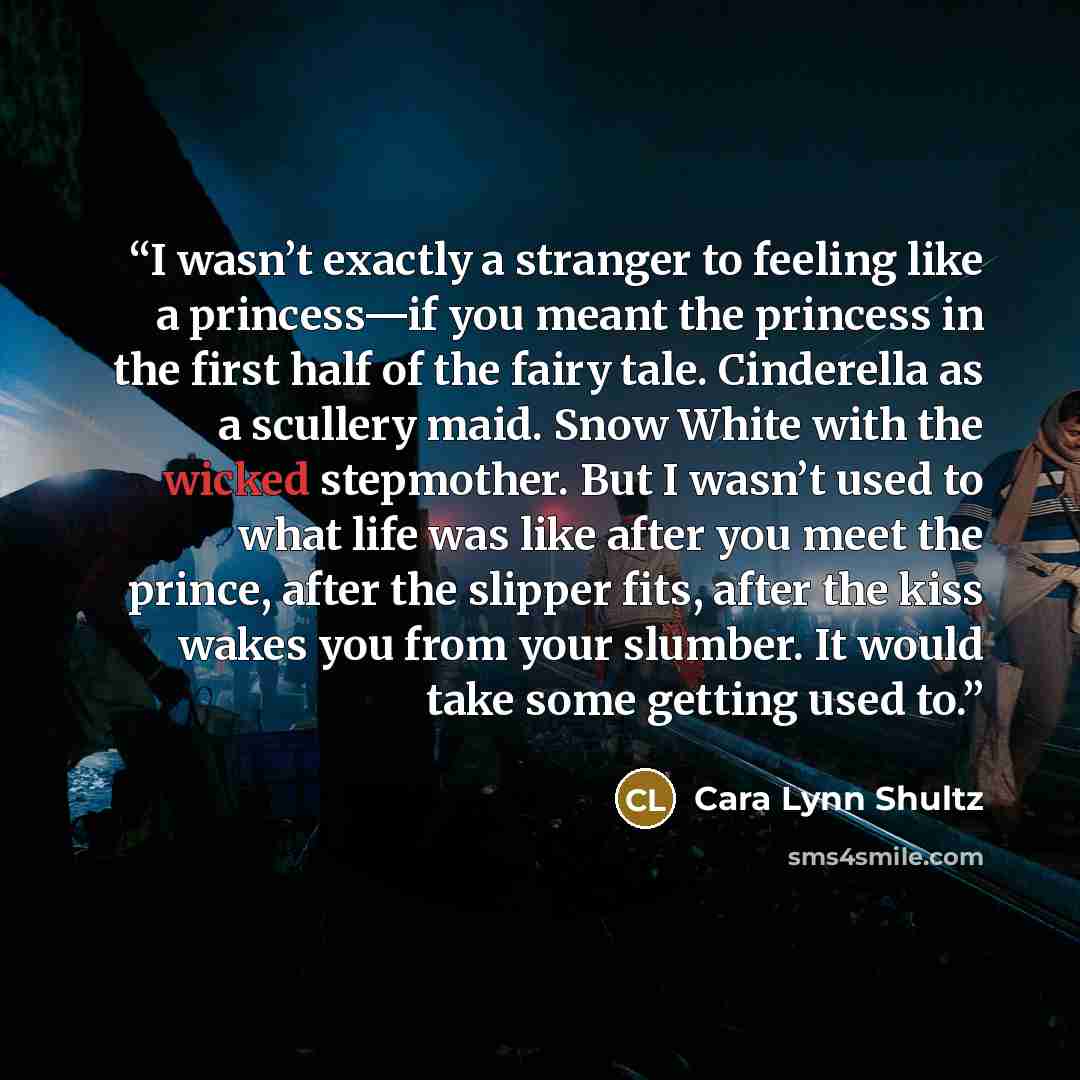 “I wasn’t exactly a stranger to feeling like a princess—if you meant the princess in the first half of the fairy tale. Cinderella as a scullery maid. Snow White with the wicked stepmother. But I wasn’t used to what life was like after you meet the prince, after the slipper fits, after the kiss…” quote by Cara Lynn Shultz