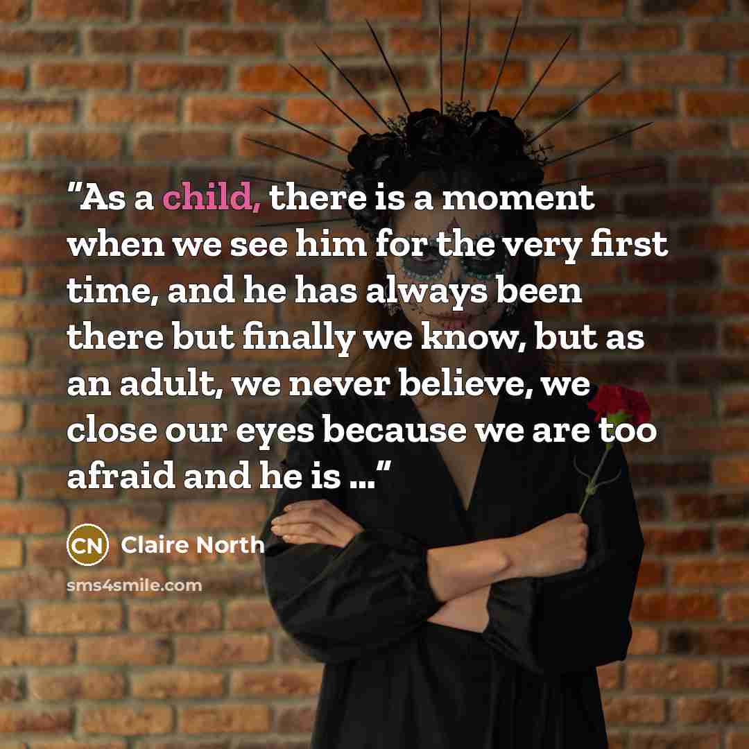 “As a child, there is a moment when we see him for the very first time, and he has always been there but finally we know, but as an adult, we never believe, we close our eyes because we are too afraid and he is …” quote by Claire North