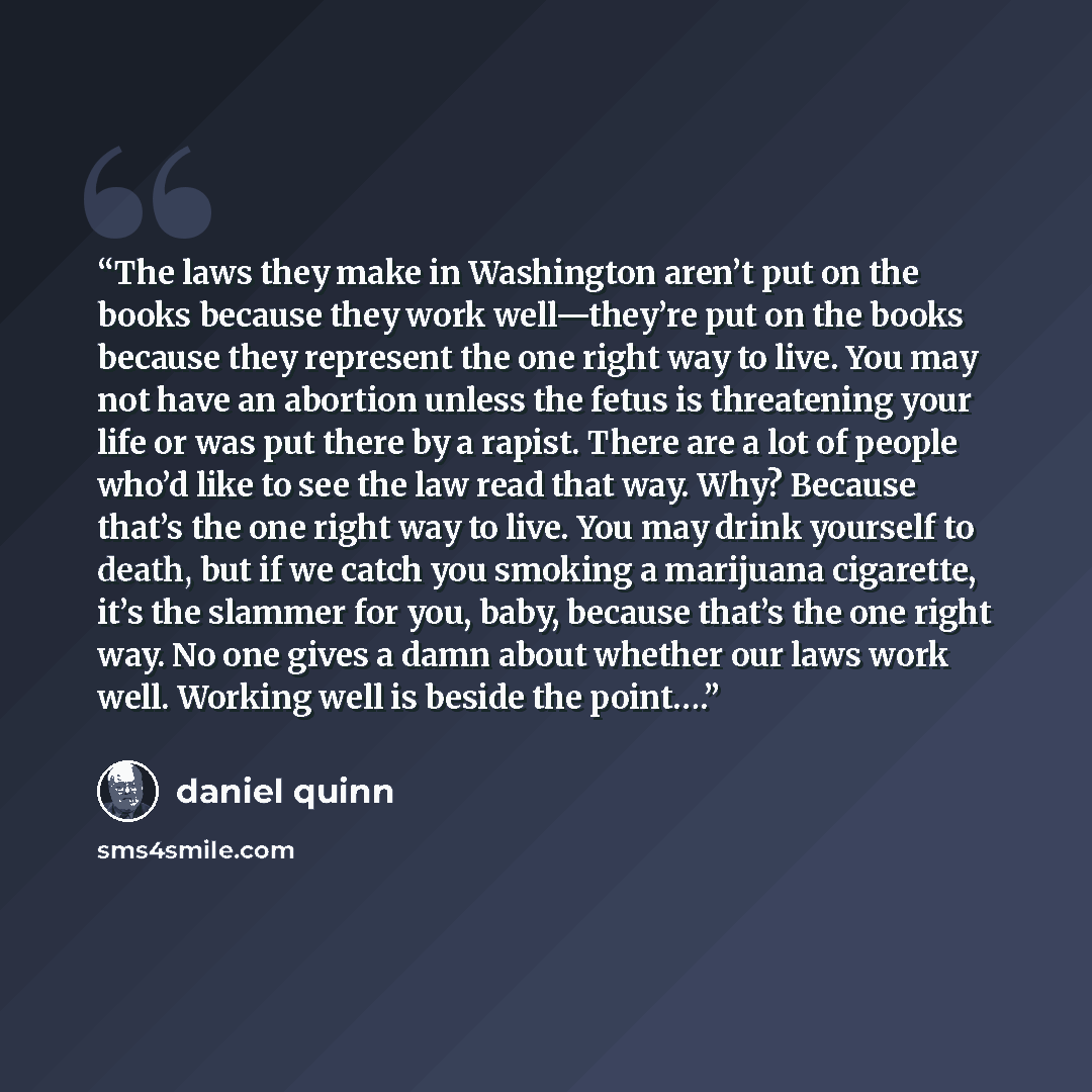 “The laws they make in Washington aren’t put on the books because they work well—they’re put on the books because they represent the one right way to live. You may not have an abortion unless the fetus is threatening your life or was put there by a rapist. There are a lot of people who’d like to…” quote by Daniel Quinn