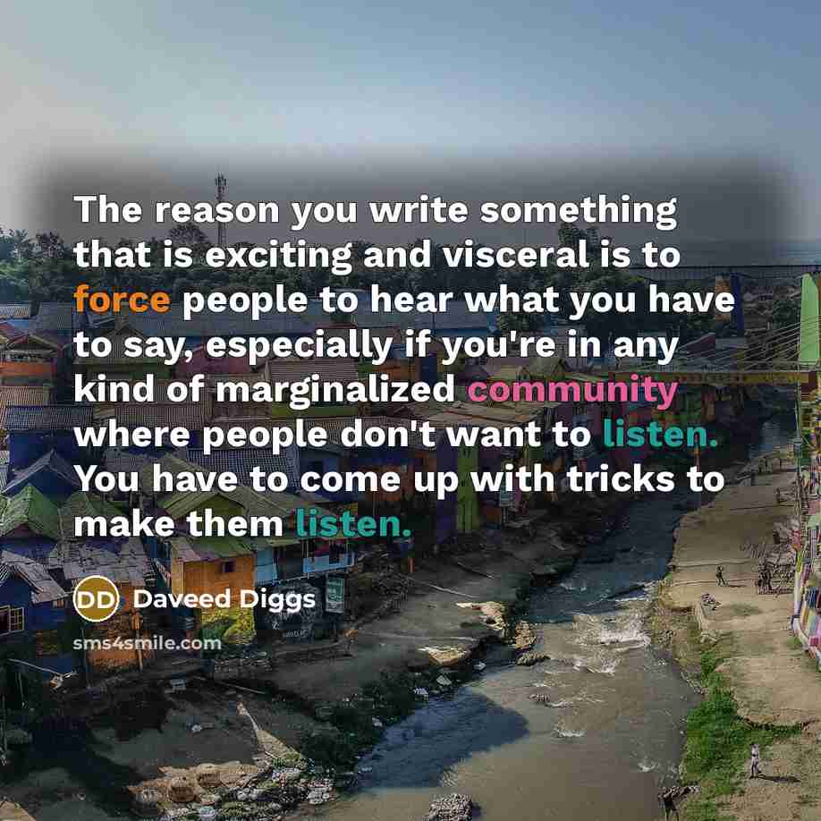 “The reason you write something that is exciting and visceral is to force people to hear what you have to say, especially if you're in any kind of marginalized community where people don't want to listen. You have to come up with tricks to make them listen.” quote by Daveed Diggs