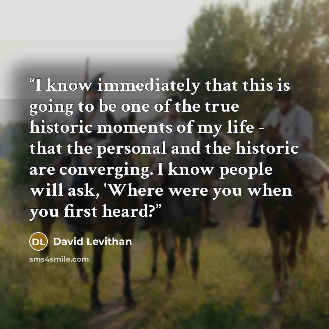 “I know immediately that this is going to be one of the true historic moments of my life - that the personal and the historic are converging. I know people will ask, 'Where were you when you first heard?” quote by David Levithan