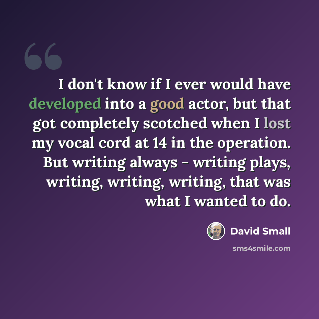 “I don't know if I ever would have developed into a good actor, but that got completely scotched when I lost my vocal cord at 14 in the operation. But writing always - writing plays, writing, writing, writing, that was what I wanted to do.” quote by David Small