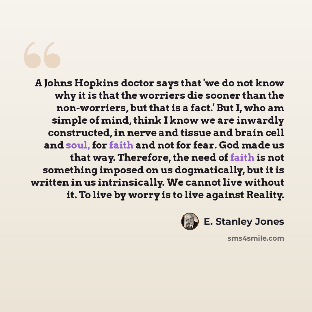 “A Johns Hopkins doctor says that 'we do not know why it is that the worriers die sooner than the non-worriers, but that is a fact.' But I, who am simple of mind, think I know we are inwardly constructed, in nerve and tissue and brain cell and soul, for faith and not for fear. God made us that way…” quote by E. Stanley Jones