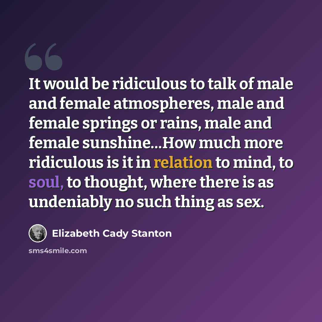 “It would be ridiculous to talk of male and female atmospheres, male and female springs or rains, male and female sunshine…How much more ridiculous is it in relation to mind, to soul, to thought, where there is as undeniably no such thing as sex.” quote by Elizabeth Cady Stanton