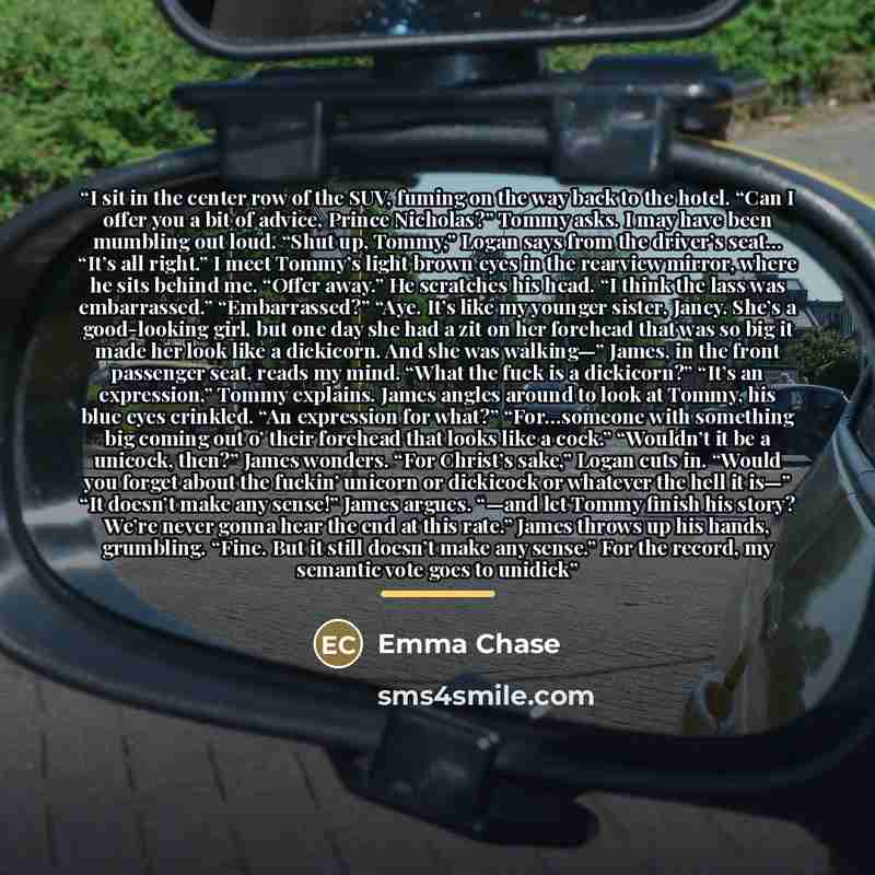 “I sit in the center row of the SUV, fuming on the way back to the hotel. “Can I offer you a bit of advice, Prince Nicholas?” Tommy asks. I may have been mumbling out loud. “Shut up, Tommy,” Logan says from the driver’s seat... “It’s all right.” I meet Tommy’s light brown eyes in the rearview…” quote by Emma Chase