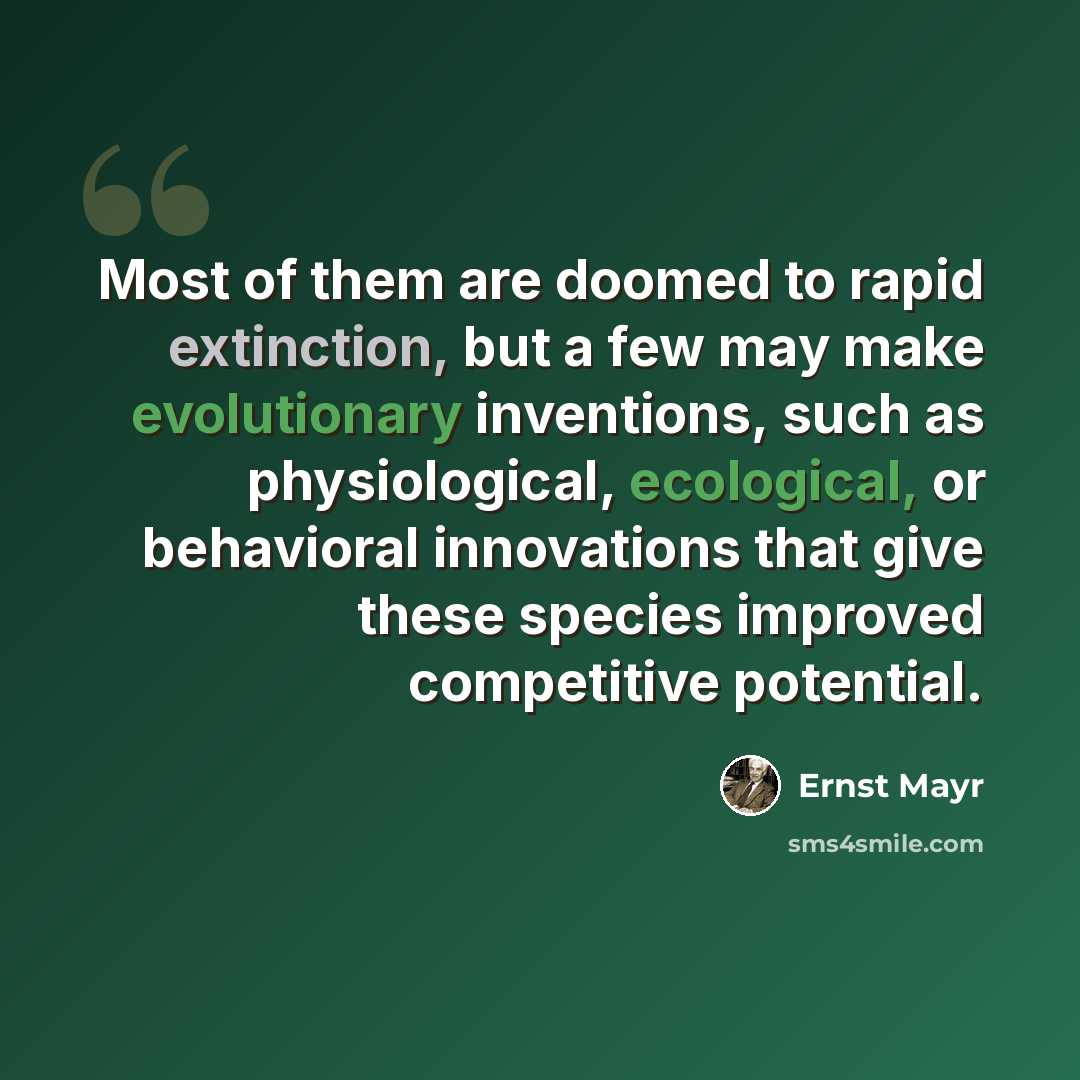 “Most of them are doomed to rapid extinction, but a few may make evolutionary inventions, such as physiological, ecological, or behavioral innovations that give these species improved competitive potential.” quote by Ernst Mayr