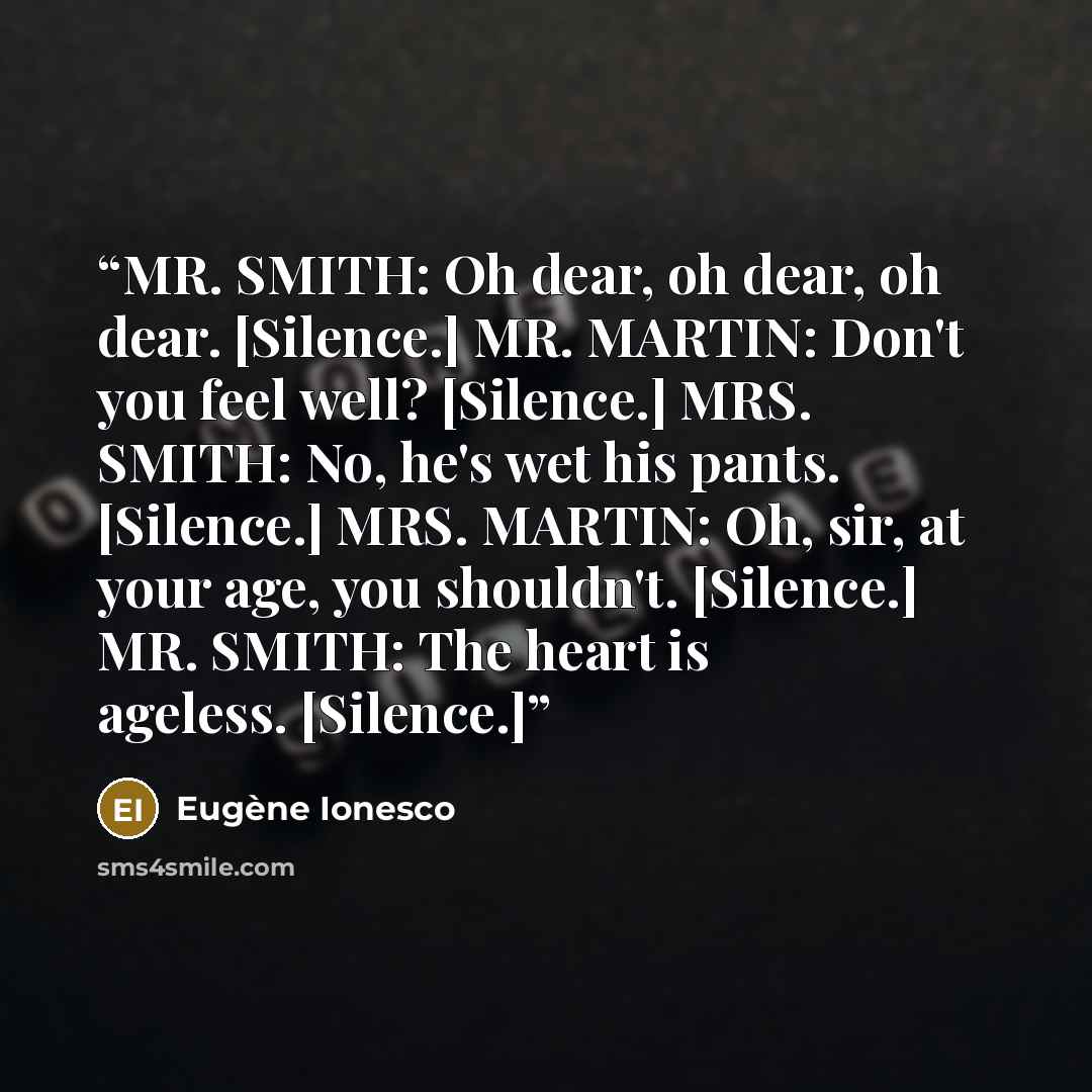 “MR. SMITH: Oh dear, oh dear, oh dear. [Silence.] MR. MARTIN: Don't you feel well? [Silence.] MRS. SMITH: No, he's wet his pants. [Silence.] MRS. MARTIN: Oh, sir, at your age, you shouldn't. [Silence.] MR. SMITH: The heart is ageless. [Silence.]” quote by Eugène Ionesco