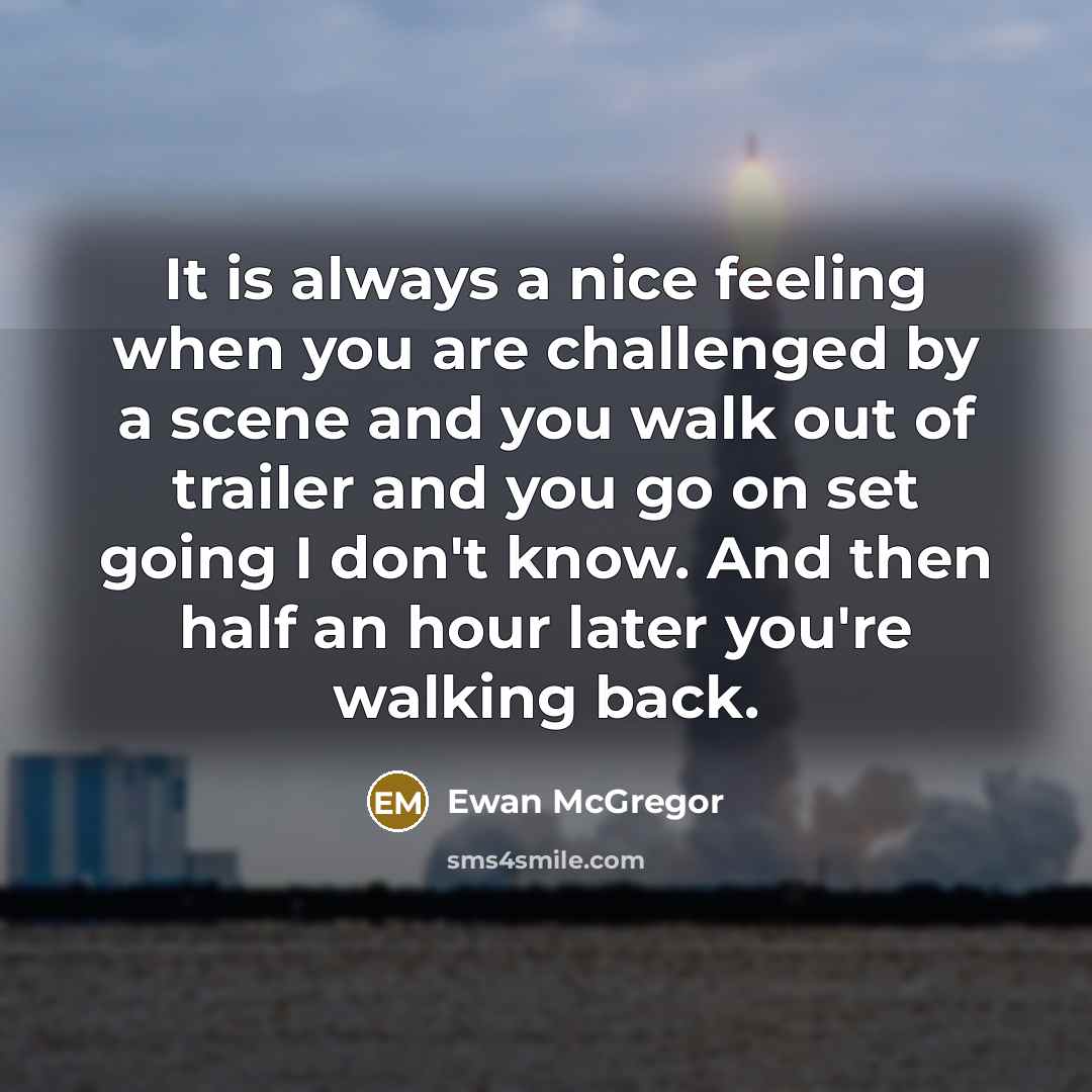 “It is always a nice feeling when you are challenged by a scene and you walk out of trailer and you go on set going I don't know. And then half an hour later you're walking back.” quote by Ewan McGregor