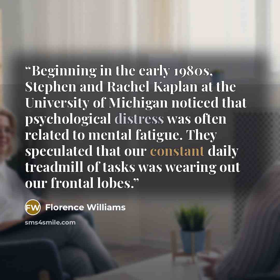 “Beginning in the early 1980s, Stephen and Rachel Kaplan at the University of Michigan noticed that psychological distress was often related to mental fatigue. They speculated that our constant daily treadmill of tasks was wearing out our frontal lobes.” quote by Florence Williams
