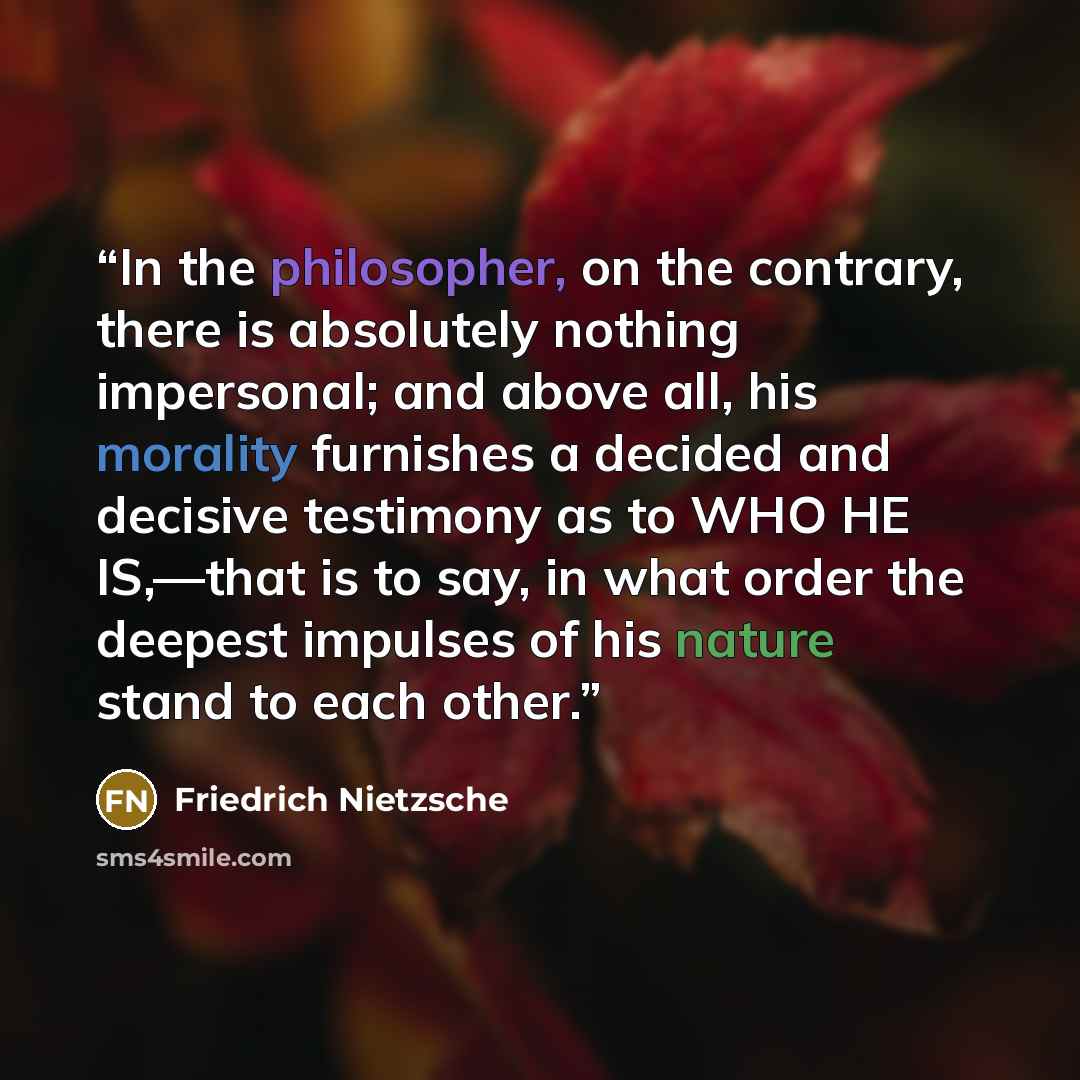 “In the philosopher, on the contrary, there is absolutely nothing impersonal; and above all, his morality furnishes a decided and decisive testimony as to WHO HE IS,—that is to say, in what order the deepest impulses of his nature stand to each other.” quote by Friedrich Nietzsche