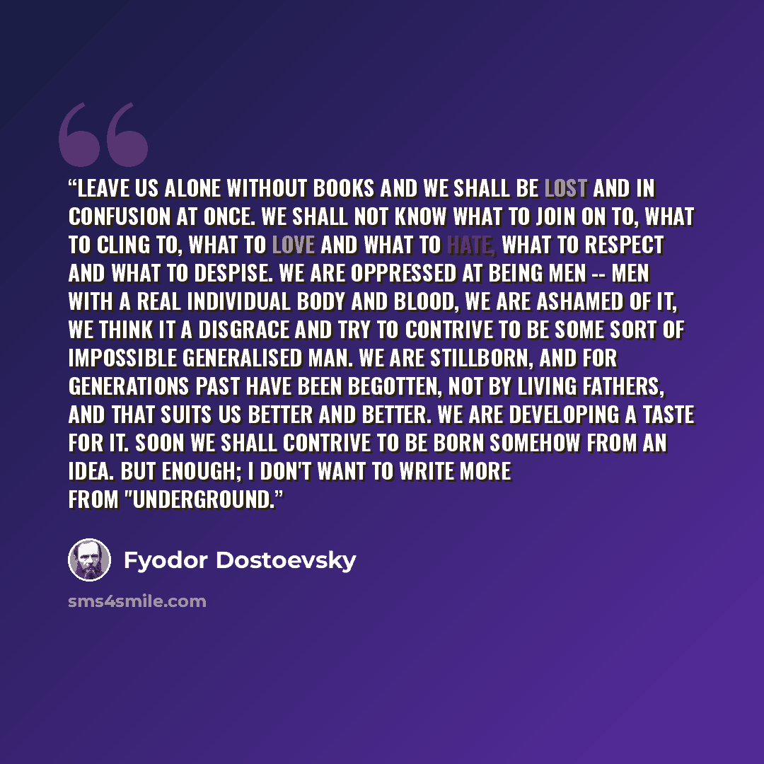 “Leave us alone without books and we shall be lost and in confusion at once. We shall not know what to join on to, what to cling to, what to love and what to hate, what to respect and what to despise. We are oppressed at being men -- men with a real individual body and blood, we are ashamed of it…” quote by Fyodor Dostoevsky