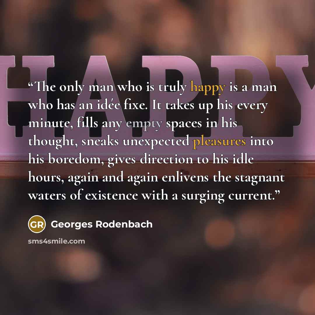 “The only man who is truly happy is a man who has an idée fixe. It takes up his every minute, fills any empty spaces in his thought, sneaks unexpected pleasures into his boredom, gives direction to his idle hours, again and again enlivens the stagnant waters of existence with a surging current.” quote by Georges Rodenbach