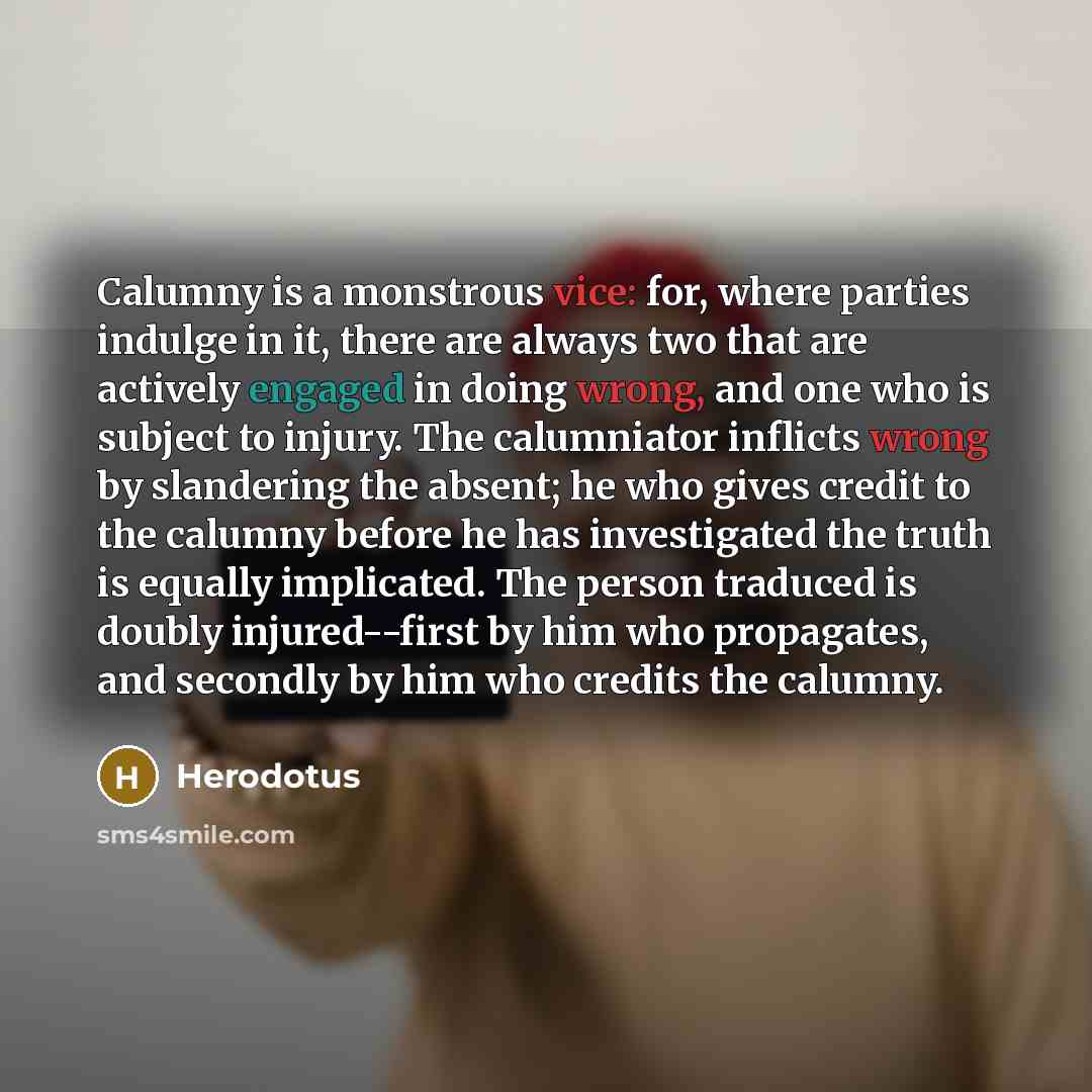 “Calumny is a monstrous vice: for, where parties indulge in it, there are always two that are actively engaged in doing wrong, and one who is subject to injury. The calumniator inflicts wrong by slandering the absent; he who gives credit to the calumny before he has investigated the truth is…” quote by Herodotus
