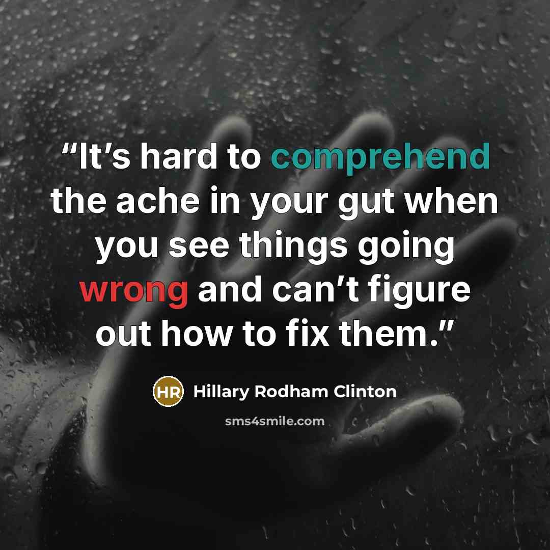 “It’s hard to comprehend the ache in your gut when you see things going wrong and can’t figure out how to fix them.” quote by Hillary Rodham Clinton