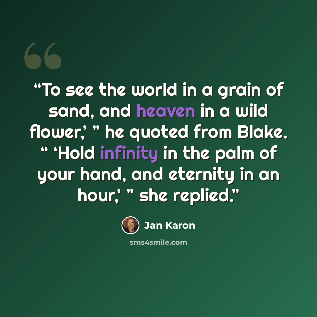 “To see the world in a grain of sand, and heaven in a wild flower,’ ” he quoted from Blake. “ ‘Hold infinity in the palm of your hand, and eternity in an hour,’ ” she replied.” quote by Jan Karon