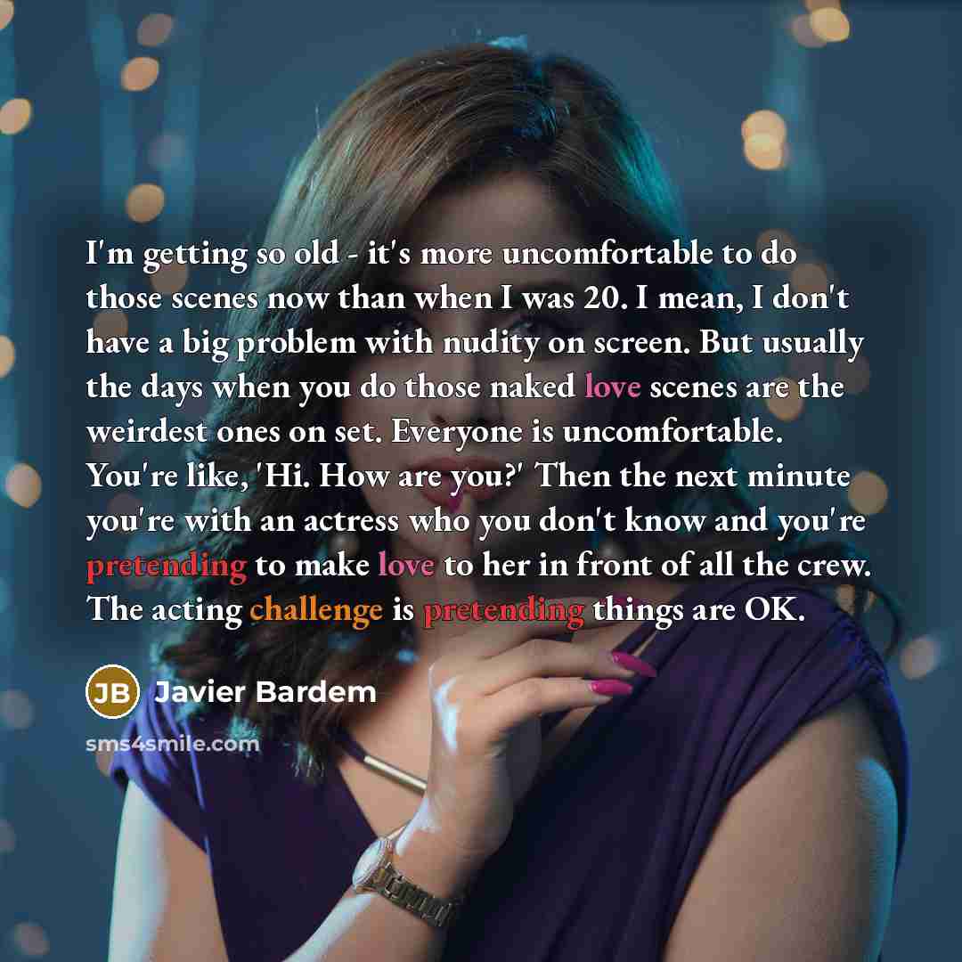 “I'm getting so old - it's more uncomfortable to do those scenes now than when I was 20. I mean, I don't have a big problem with nudity on screen. But usually the days when you do those naked love scenes are the weirdest ones on set. Everyone is uncomfortable. You're like, 'Hi. How are you?' Then…” quote by Javier Bardem