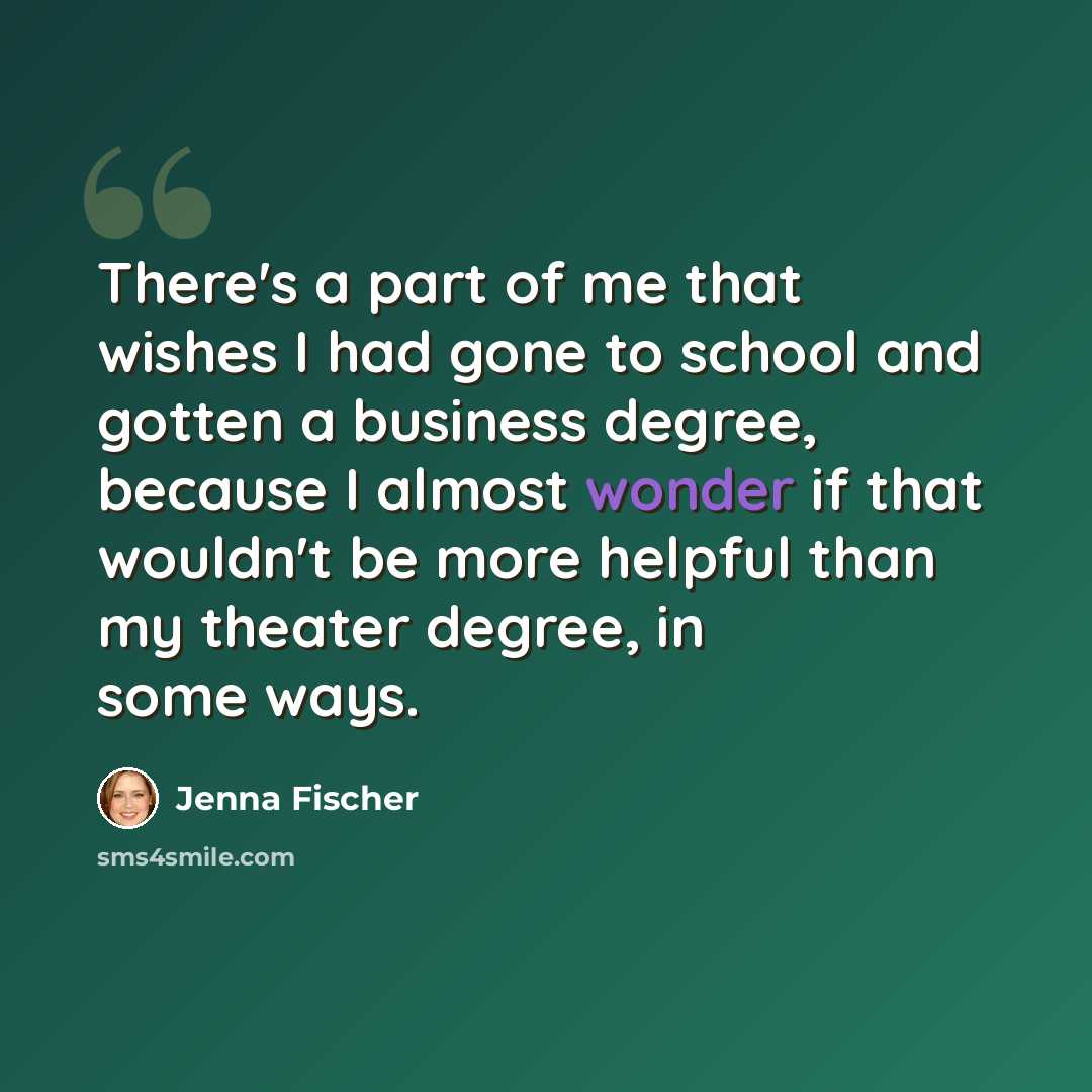 “There's a part of me that wishes I had gone to school and gotten a business degree, because I almost wonder if that wouldn't be more helpful than my theater degree, in some ways.” quote by Jenna Fischer