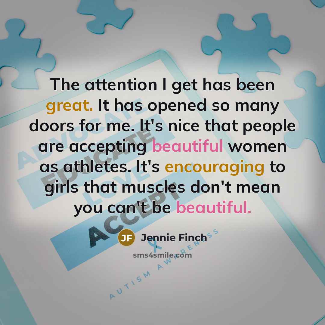“The attention I get has been great. It has opened so many doors for me. It's nice that people are accepting beautiful women as athletes. It's encouraging to girls that muscles don't mean you can't be beautiful.” quote by Jennie Finch