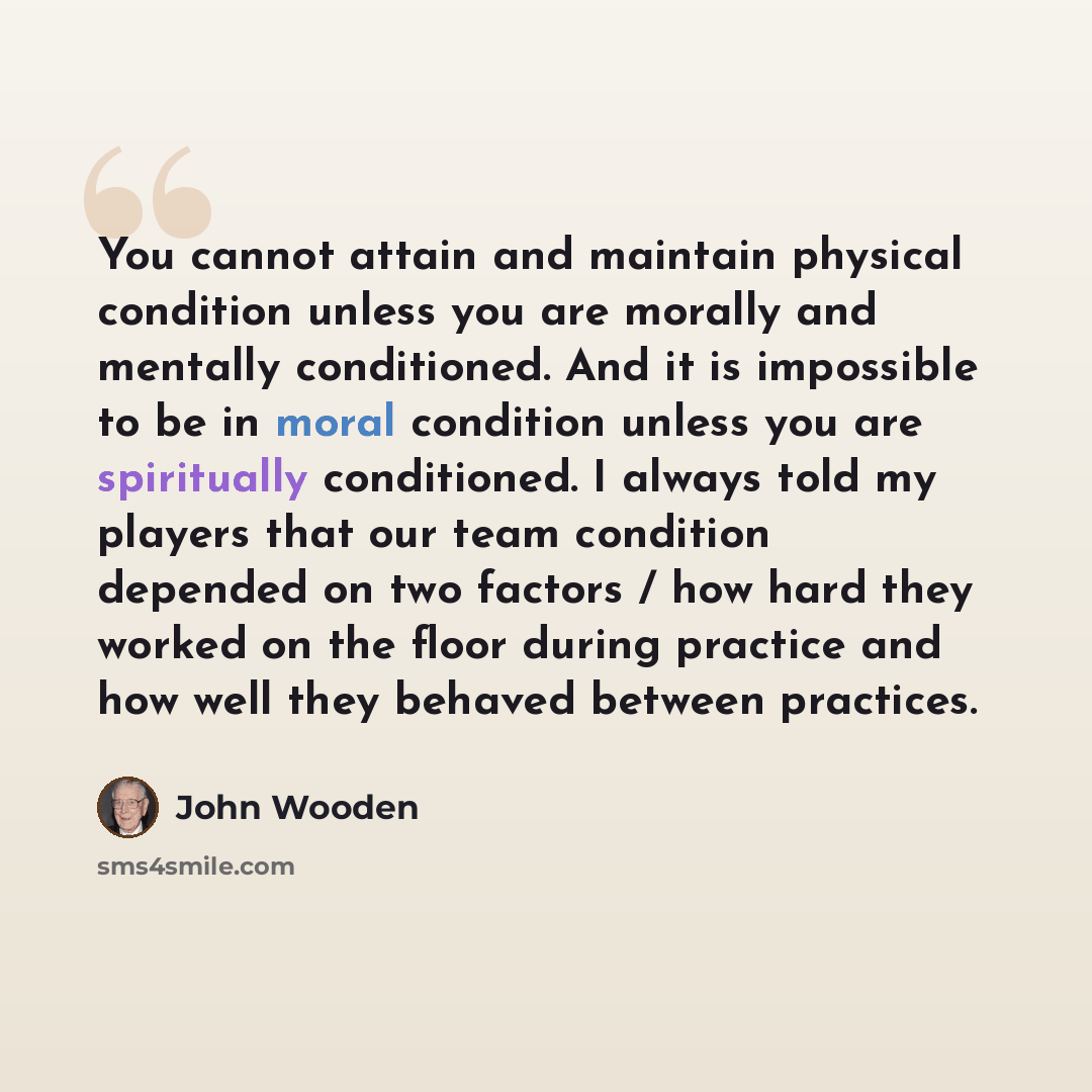 “You cannot attain and maintain physical condition unless you are morally and mentally conditioned. And it is impossible to be in moral condition unless you are spiritually conditioned. I always told my players that our team condition depended on two factors / how hard they worked on the floor…” quote by John Wooden