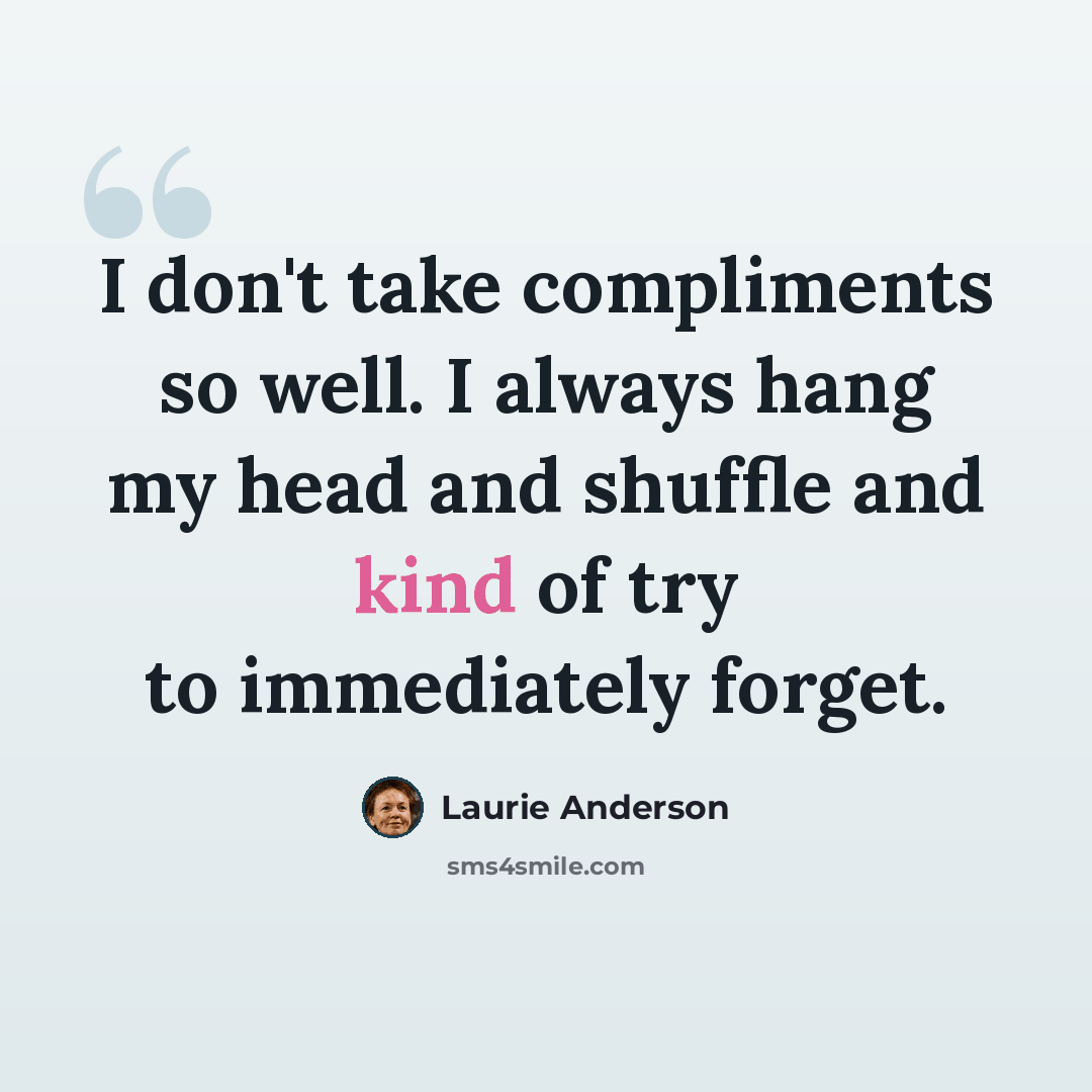 “I don't take compliments so well. I always hang my head and shuffle and kind of try to immediately forget.” quote by Laurie Anderson