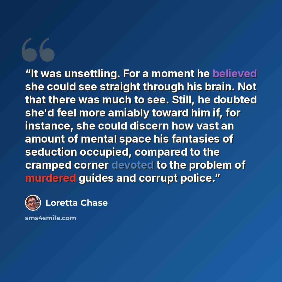 “It was unsettling. For a moment he believed she could see straight through his brain. Not that there was much to see. Still, he doubted she'd feel more amiably toward him if, for instance, she could discern how vast an amount of mental space his fantasies of seduction occupied, compared to the…” quote by Loretta Chase
