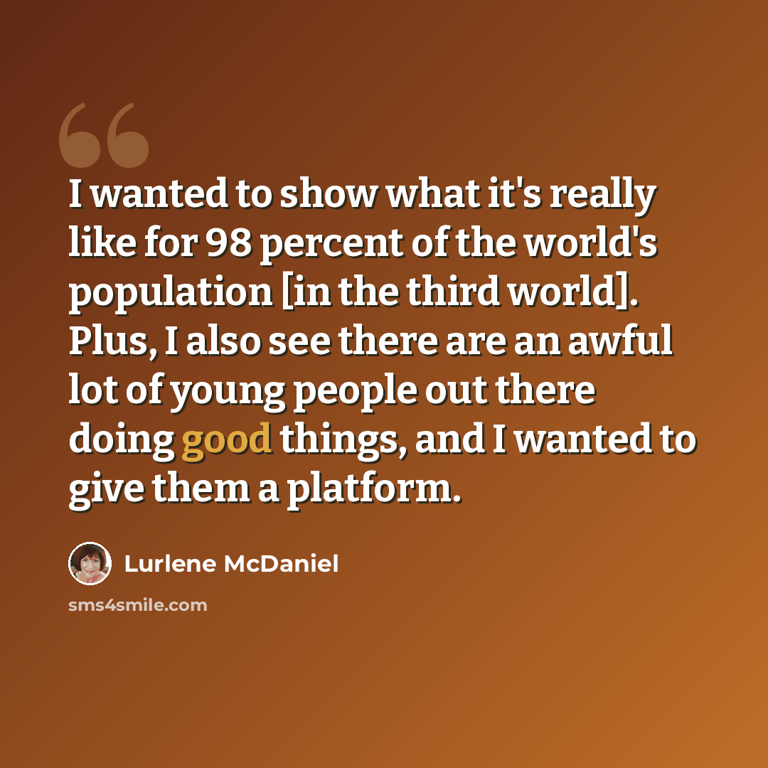“I wanted to show what it's really like for 98 percent of the world's population [in the third world]. Plus, I also see there are an awful lot of young people out there doing good things, and I wanted to give them a platform.” quote by Lurlene McDaniel