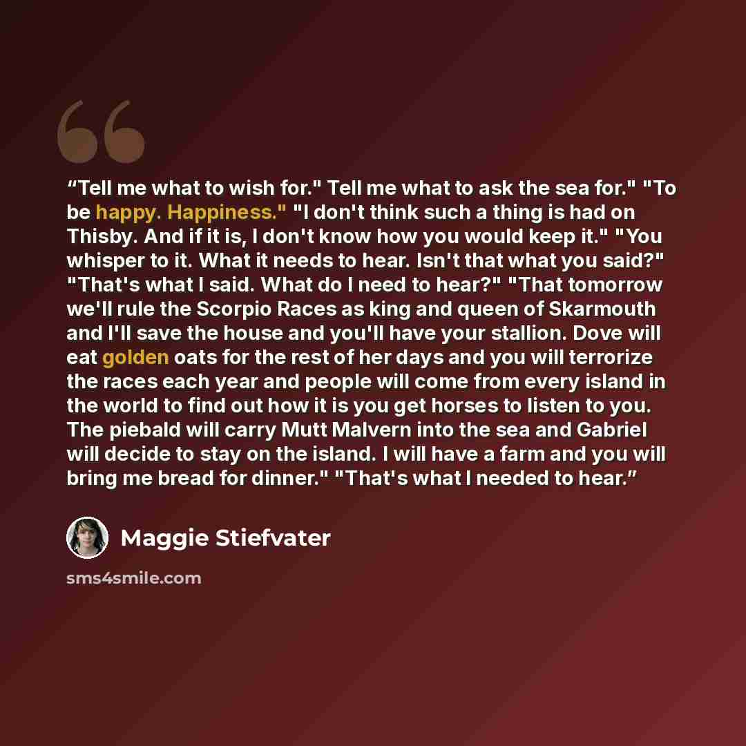 “Tell me what to wish for." Tell me what to ask the sea for." "To be happy. Happiness." "I don't think such a thing is had on Thisby. And if it is, I don't know how you would keep it." "You whisper to it. What it needs to hear. Isn't that what you said?" "That's what I said. What do I need to…” quote by Maggie Stiefvater