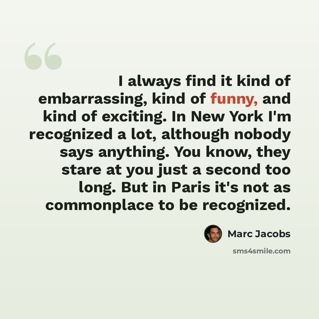 “I always find it kind of embarrassing, kind of funny, and kind of exciting. In New York I'm recognized a lot, although nobody says anything. You know, they stare at you just a second too long. But in Paris it's not as commonplace to be recognized.” quote by Marc Jacobs