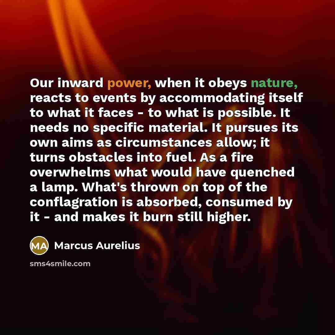 “Our inward power, when it obeys nature, reacts to events by accommodating itself to what it faces - to what is possible. It needs no specific material. It pursues its own aims as circumstances allow; it turns obstacles into fuel. As a fire overwhelms what would have quenched a lamp. What's thrown…” quote by Marcus Aurelius