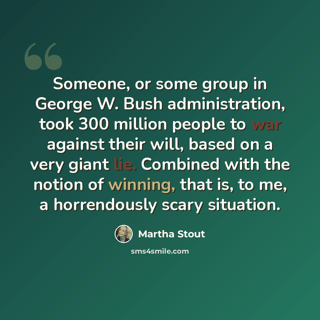 “Someone, or some group in George W. Bush administration, took 300 million people to war against their will, based on a very giant lie. Combined with the notion of winning, that is, to me, a horrendously scary situation.” quote by Martha Stout