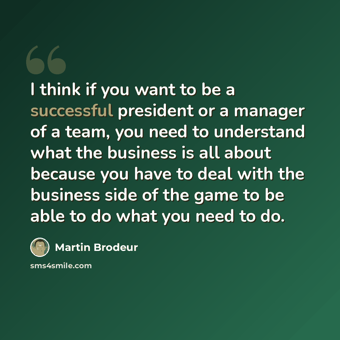 “I think if you want to be a successful president or a manager of a team, you need to understand what the business is all about because you have to deal with the business side of the game to be able to do what you need to do.” quote by Martin Brodeur
