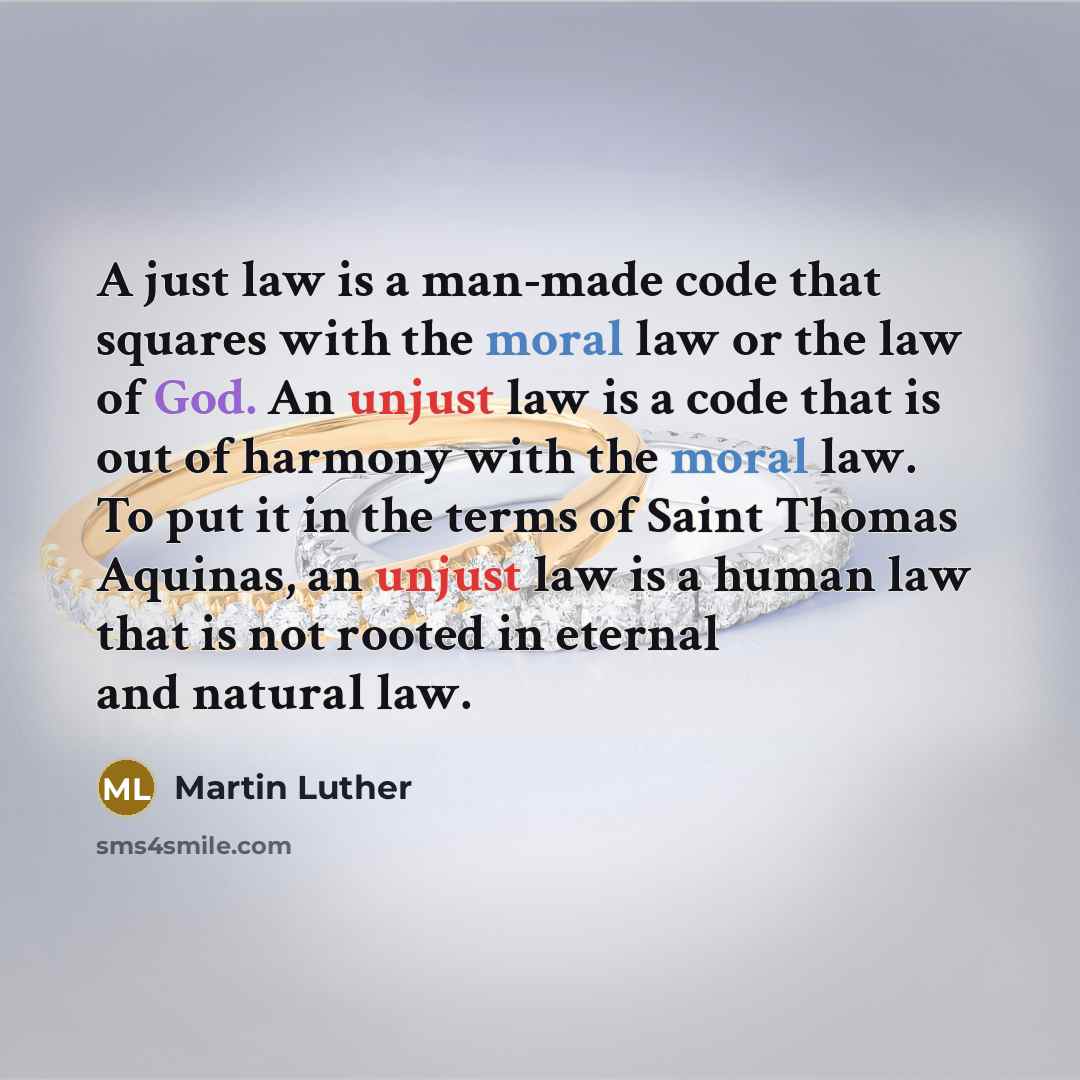 “A just law is a man-made code that squares with the moral law or the law of God. An unjust law is a code that is out of harmony with the moral law. To put it in the terms of Saint Thomas Aquinas, an unjust law is a human law that is not rooted in eternal and natural law.” quote by Martin Luther