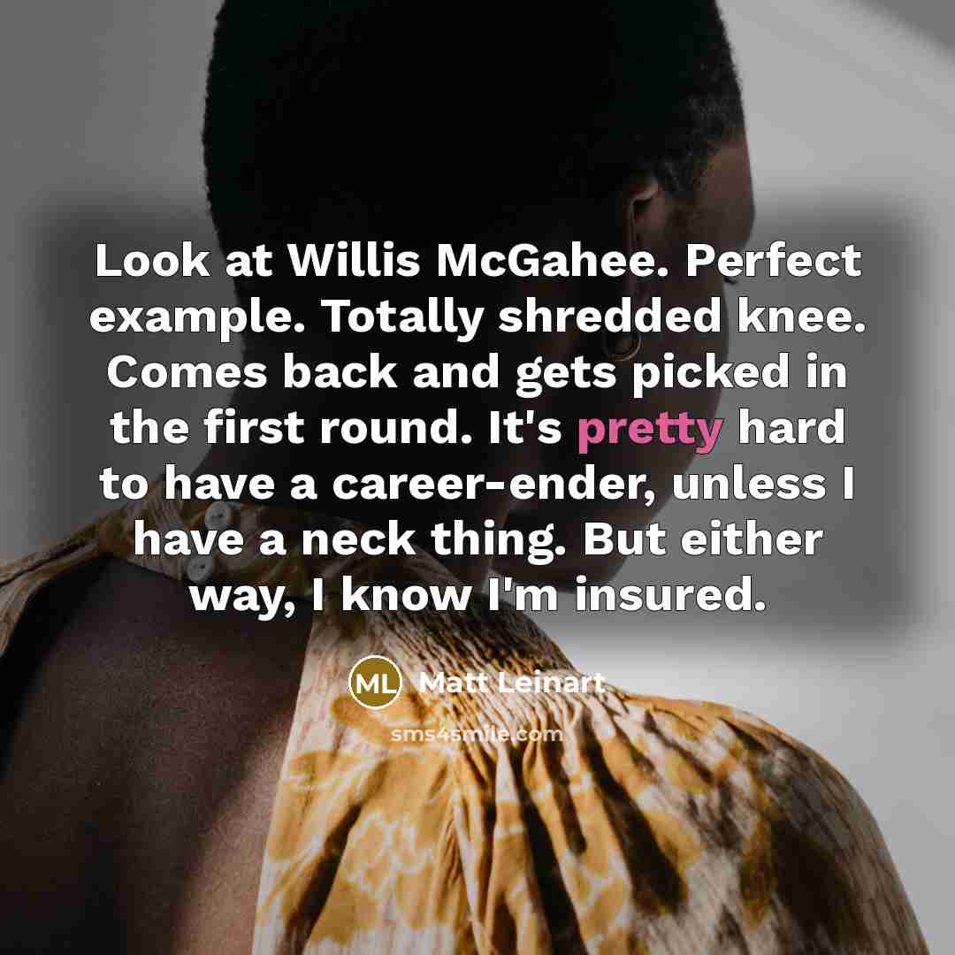 “Look at Willis McGahee. Perfect example. Totally shredded knee. Comes back and gets picked in the first round. It's pretty hard to have a career-ender, unless I have a neck thing. But either way, I know I'm insured.” quote by Matt Leinart