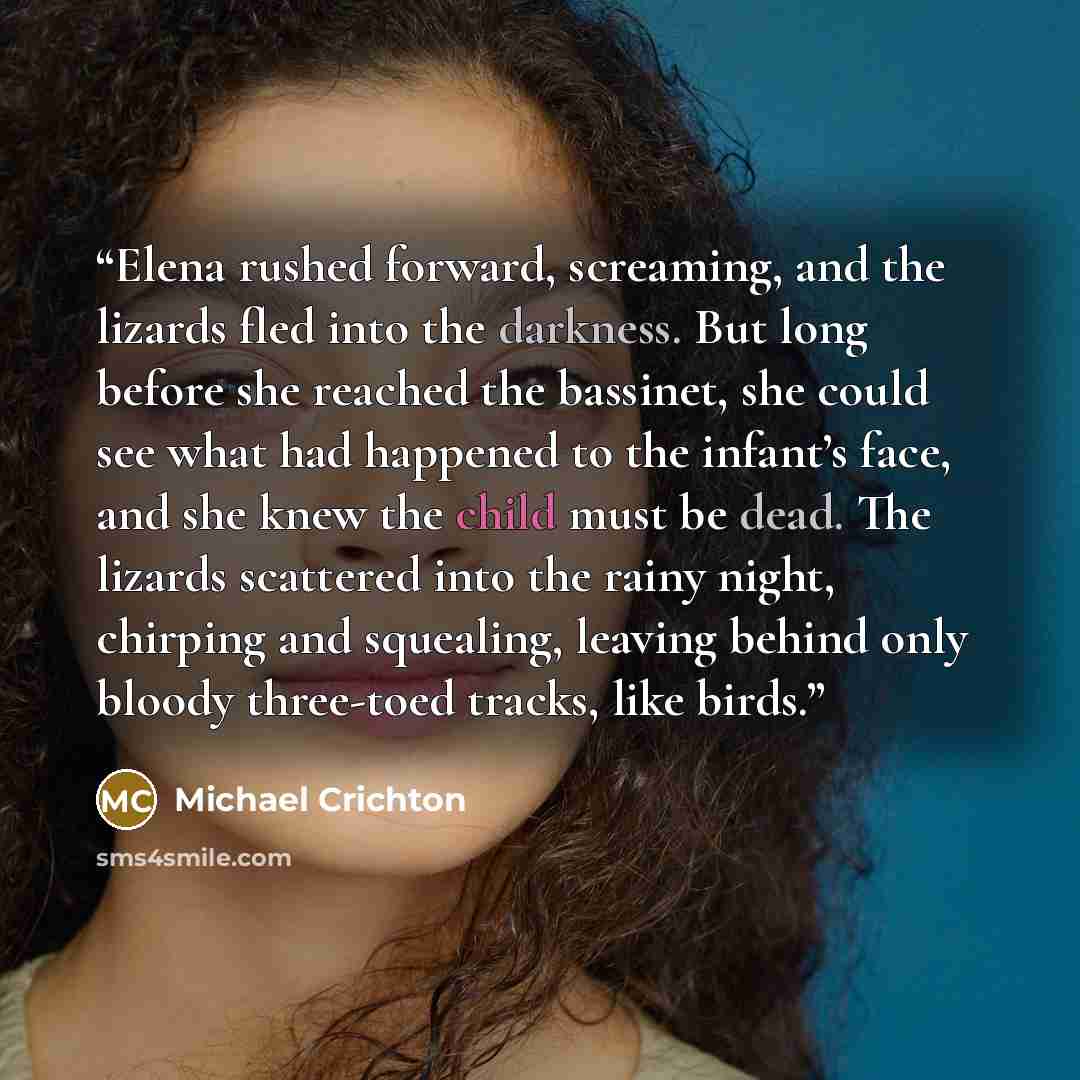 “Elena rushed forward, screaming, and the lizards fled into the darkness. But long before she reached the bassinet, she could see what had happened to the infant’s face, and she knew the child must be dead. The lizards scattered into the rainy night, chirping and squealing, leaving behind only…” quote by Michael Crichton