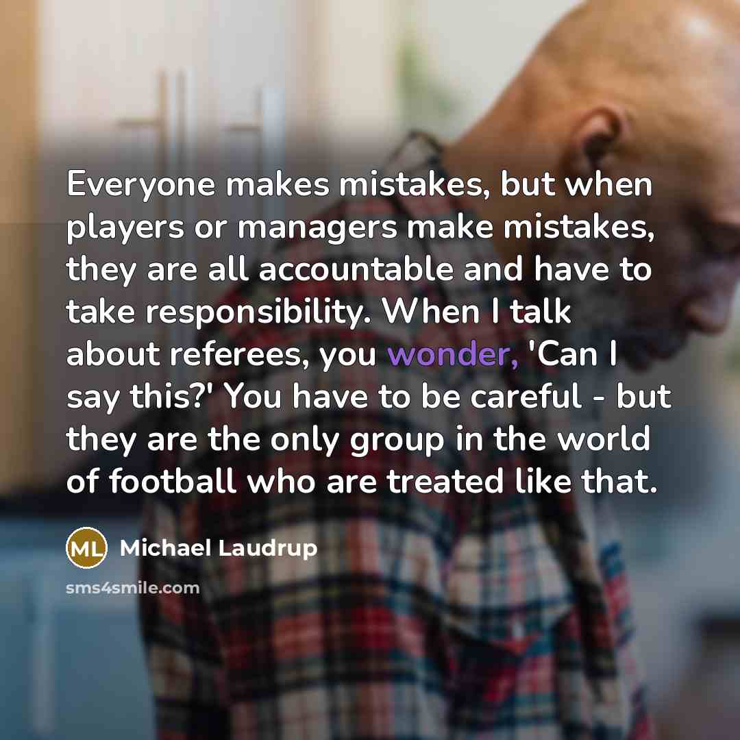“Everyone makes mistakes, but when players or managers make mistakes, they are all accountable and have to take responsibility. When I talk about referees, you wonder, 'Can I say this?' You have to be careful - but they are the only group in the world of football who are treated like that.” quote by Michael Laudrup