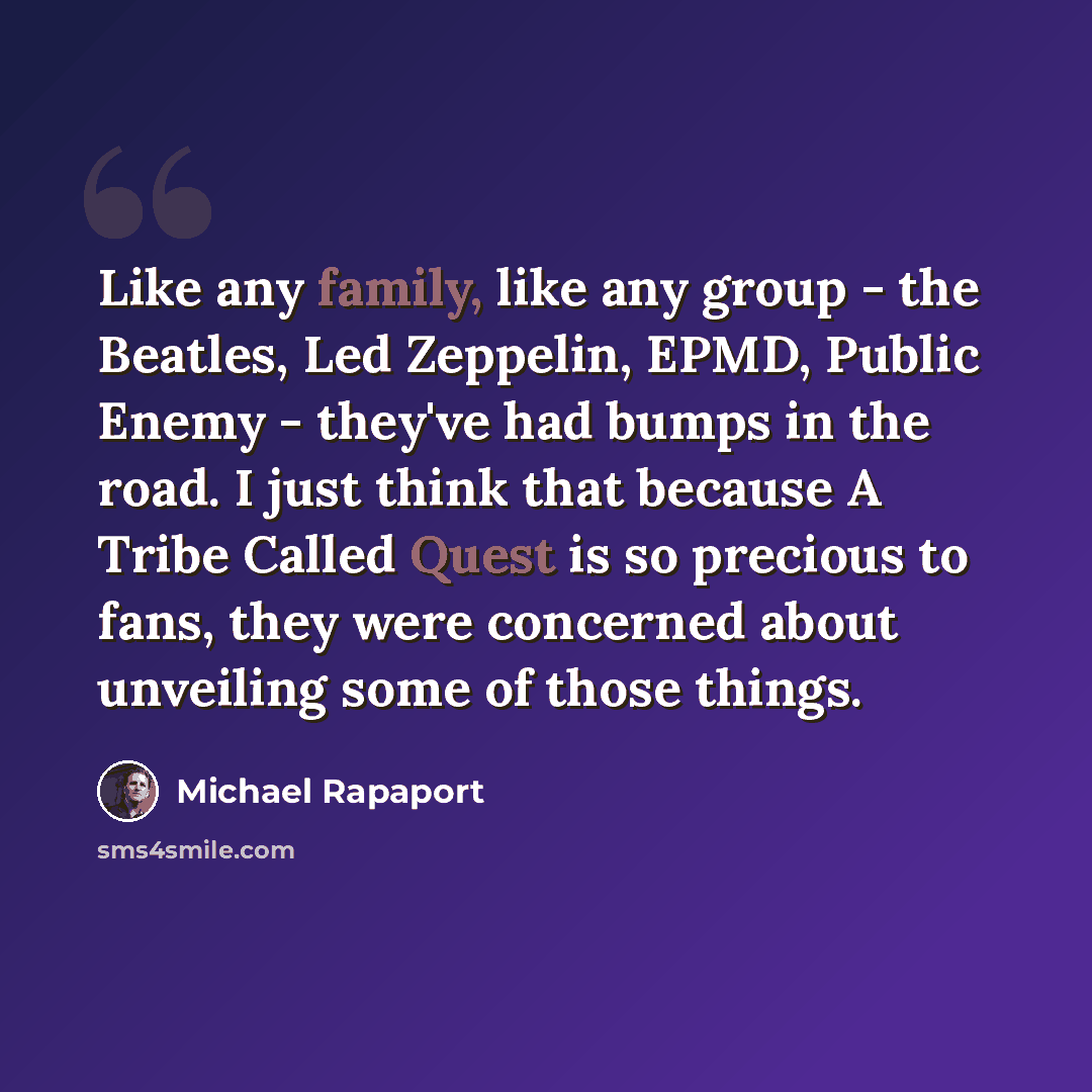 “Like any family, like any group - the Beatles, Led Zeppelin, EPMD, Public Enemy - they've had bumps in the road. I just think that because A Tribe Called Quest is so precious to fans, they were concerned about unveiling some of those things.” quote by Michael Rapaport